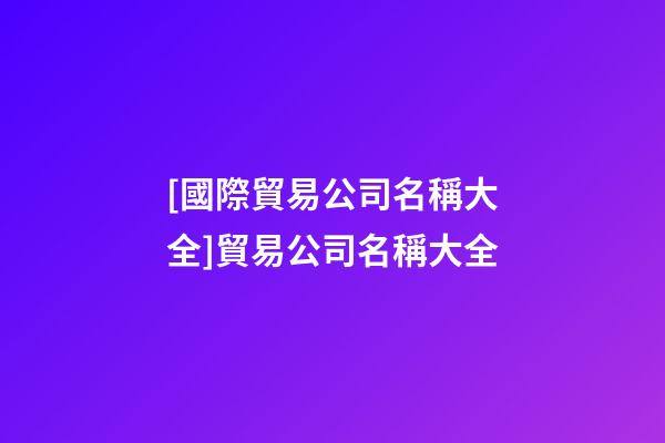 [國際貿易公司名稱大全]貿易公司名稱大全-第1張-公司起名-玄機派